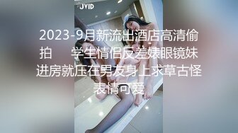 2023-9月新流出酒店高清偷拍❤️学生情侣反差婊眼镜妹进房就压在男友身上求草古怪表情可爱