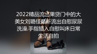 2022精品流出果贷门中的大美女刘璐佳最新流出自慰尿尿洗澡.手指插入自慰叫床日常生活自拍