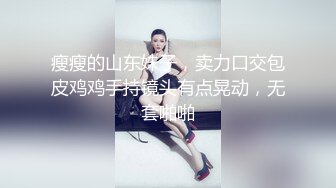 瘦瘦的山东妹子，卖力口交包皮鸡鸡手持镜头有点晃动，无套啪啪