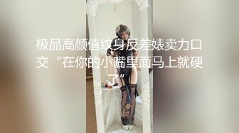 极品高颜值纹身反差婊卖力口交“在你的小嘴里面马上就硬了”