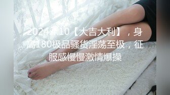 2024.4.10【大吉大利】，身高180极品骚货淫荡至极，征服感慢慢激情爆操