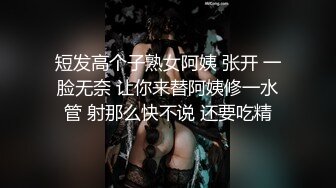 短发高个子熟女阿姨 张开 一脸无奈 让你来替阿姨修一水管 射那么快不说 还要吃精