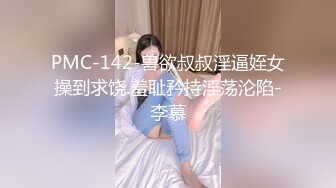 PMC-142-兽欲叔叔淫逼姪女操到求饶.羞耻矜持淫荡沦陷-李慕