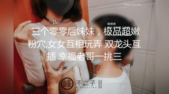  三个零零后妹妹，极品超嫩粉穴,女女互相玩弄 双龙头互插 幸福老哥一挑三