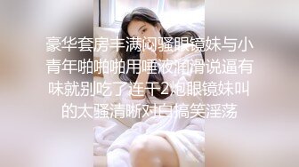 豪华套房丰满闷骚眼镜妹与小青年啪啪啪用唾液润滑说逼有味就别吃了连干2炮眼镜妹叫的太骚清晰对白搞笑淫荡