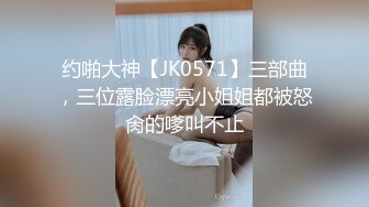 约啪大神【JK0571】三部曲，三位露脸漂亮小姐姐都被怒肏的嗲叫不止