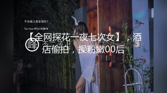 【全网探花一夜七次女】，酒店偷拍，操粉嫩00后