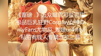 《重磅✅》万众瞩目可盐可甜极品巨乳狂野Cosplay女神OnlyFans尤物反_差婊ur4vity私拍有钱人专属泄欲工具