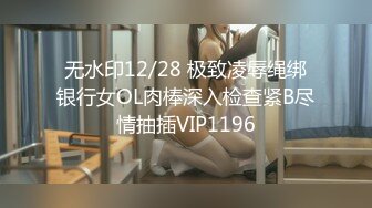 无水印12/28 极致凌辱绳绑银行女OL肉棒深入检查紧B尽情抽插VIP1196