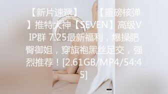 【新片速遞】   ⭐【重磅核弹】推特大神【SEVEN】高级VIP群 7.25最新福利，爆操肥臀御姐，穿旗袍黑丝足交，强烈推荐！[2.61GB/MP4/54:45]