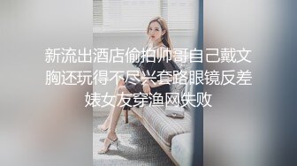 新流出酒店偷拍帅哥自己戴文胸还玩得不尽兴套路眼镜反差婊女友穿渔网失败