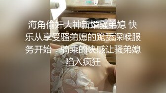 海角偷奸大神新婚骚弟媳 快乐从享受骚弟媳的跪舔深喉服务开始，骑乘的快感让骚弟媳陷入疯狂