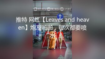 推特 网红【Leaves and heaven】炮友啪啪，每次都要喷水