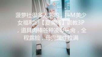 菠萝社很多人求的，抖M美少女福利姬【夏美酱】调教3P，道具肉棒各种凌辱玩肏，全程露脸，母狗属性拉满