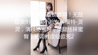 超级稀有资源重磅推荐！无敌甜美9分超美小脸女神模特-灵灵，演技特别好，美腿丝袜蜜臀，被调教欲仙欲死2