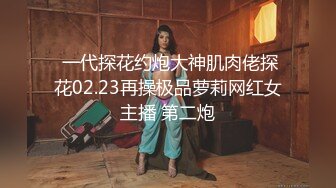  一代探花约炮大神肌肉佬探花02.23再操极品萝莉网红女主播 第二炮