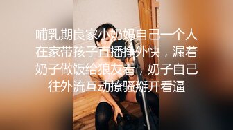 哺乳期良家小奶妈自己一个人在家带孩子直播挣外快，漏着奶子做饭给狼友看，奶子自己往外流互动撩骚掰开看逼