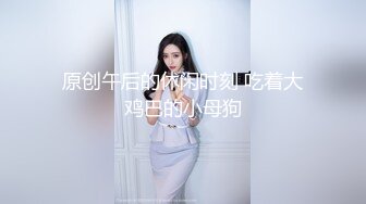 原创午后的休闲时刻 吃着大鸡巴的小母狗