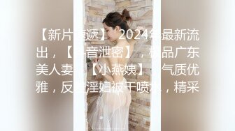 【新片速遞】  2024年最新流出，【抖音泄密】，极品广东美人妻，【小燕姨】，气质优雅，反差淫妇被干喷水，精采