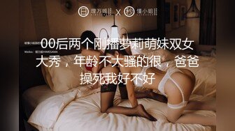 00后两个刚播萝莉萌妹双女大秀，年龄不大骚的很，爸爸操死我好不好