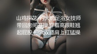 山鸡探花-约大奶足浴女技师带回房间开操,穿着高跟鞋翘起屁股,扣穴双腿肩上扛猛操