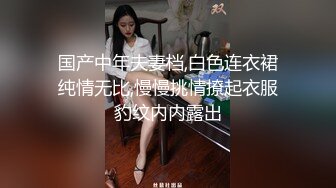 国产中年夫妻档,白色连衣裙纯情无比,慢慢挑情撩起衣服豹纹内内露出