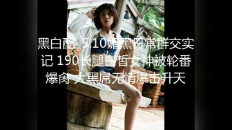 黑白配  5.10媚黑日常群交实记 190长腿白皙女神被轮番爆肏 大黑屌无情爆击升天