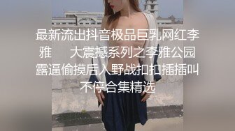 最新流出抖音极品巨乳网红李雅❤️大震撼系列之李雅公园露逼偷摸后入野战扣扣插插叫不停合集精选