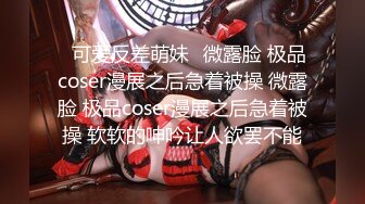 ⚡可爱反差萌妹⚡微露脸 极品coser漫展之后急着被操 微露脸 极品coser漫展之后急着被操 软软的呻吟让人欲罢不能