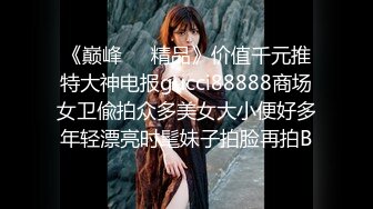 《巅峰❤️精品》价值千元推特大神电报gucci88888商场女卫偸拍众多美女大小便好多年轻漂亮时髦妹子拍脸再拍B