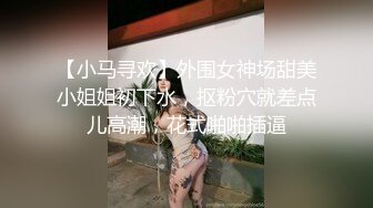 【小马寻欢】外围女神场甜美小姐姐初下水，抠粉穴就差点儿高潮，花式啪啪插逼