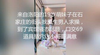 来自洛阳的19岁萌妹子在石家庄的街头找陌生男人求操，到了宾馆骚态尽显，口交69道具插穴让小哥哥满意