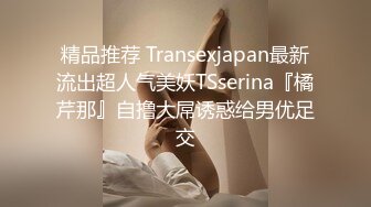 精品推荐 Transexjapan最新流出超人气美妖TSserina『橘芹那』自撸大屌诱惑给男优足交