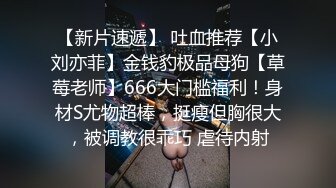 【新片速遞】 吐血推荐【小刘亦菲】金钱豹极品母狗【草莓老师】666大门槛福利！身材S尤物超棒，挺瘦但胸很大，被调教很乖巧 虐待内射