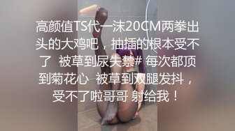 高颜值TS代一沫20CM两拳出头的大鸡吧，抽插的根本受不了  被草到尿失禁# 每次都顶到菊花心  被草到双腿发抖，受不了啦哥哥 射给我！