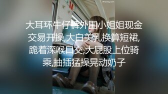 大耳环牛仔裤外围小姐姐现金交易开操,大白美乳换算短裙,跪着深喉口交,大屁股上位骑乘,抽插猛操晃动奶子