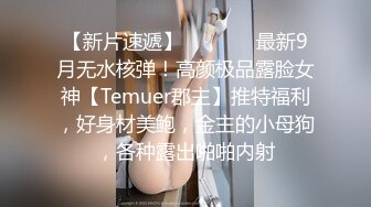 【新片速遞】   ⚫️⚫️最新9月无水核弹！高颜极品露脸女神【Temuer郡主】推特福利，好身材美鲍，金主的小母狗，各种露出啪啪内射