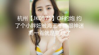 杭州【JK0571】OF约炮 约了个小胖妞被海王干得眼神迷离一看就是爽翻了