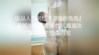 极品人气网红『谭晓彤兔兔』最新大尺度直播 性玩具首次深入蜜穴插逼自慰