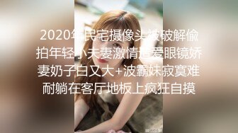 2020年民宅摄像头被破解偸拍年轻小夫妻激情造爱眼镜娇妻奶子白又大+波霸妹寂寞难耐躺在客厅地板上疯狂自摸