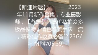 【新速片遞】   ♈ ♈ ♈ 2023年11月新作合集，专业摄影师，【苍蝇】，高价私拍众多极品模特，情色唯美手法一流，精彩佳作收藏必备[2.23G/MP4/05:39]