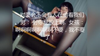    对面会不会有人在偷看我们。男： 射你屁股上啊.  女孩：啊啊啊啊啊啊啊不要，我不要了！