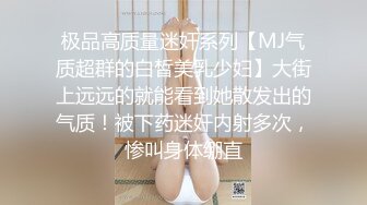 极品高质量迷奸系列【MJ气质超群的白皙美乳少妇】大街上远远的就能看到她散发出的气质！被下药迷奸内射多次，惨叫身体绷直