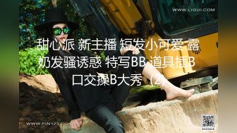 甜心派 新主播 短发小可爱 露奶发骚诱惑 特写BB 道具插B 口交操B大秀  (2)