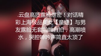 .云盘高质露脸泄密！对话精彩上海极品美女【童婕】与男友露脸无套啪啪自拍，高潮喷水，哭腔呻吟声简直太顶了