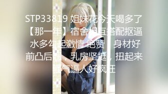 STP33819 姐妹花今天喝多了【那一年】宿舍相互搭配抠逼 水多勾起激情 绝赞，身材好前凸后翘，乳房坚挺，扭起来骚气逼人好疯狂