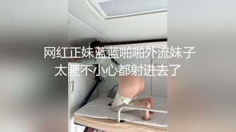  网红正妹蓝蓝啪啪外流妹子太骚不小心都射进去了