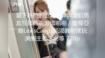 當下熱門的巨乳女神與腹肌男友互舔騎乘激情啪啪／豐臀亞裔LexisCandy飢渴難耐揉玩美鮑主動求肏等 720p