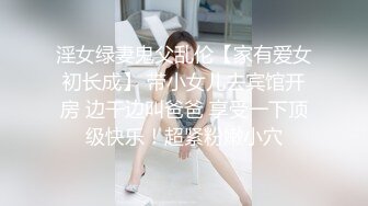 淫女绿妻鬼父乱伦【家有爱女初长成】 带小女儿去宾馆开房 边干边叫爸爸 享受一下顶级快乐！超紧粉嫩小穴