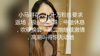  小马寻花，几十万粉丝要求返场，极品抽搐妹，中途休息，吹硬换套，第二炮继续激情，高潮叫得惊天动地